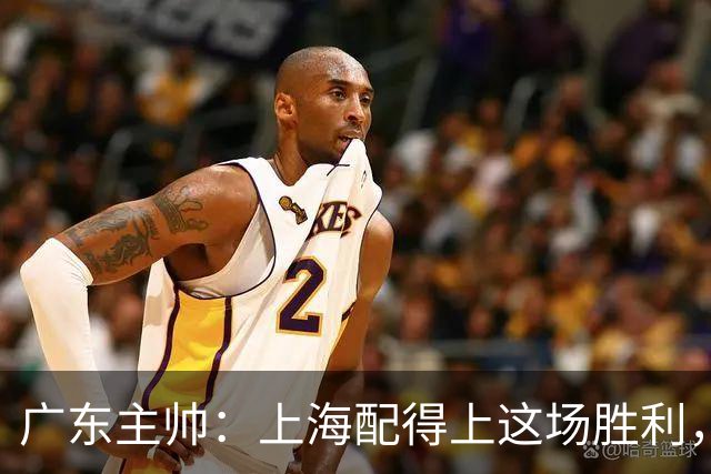 广东主帅：上海配得上这场胜利，他们对抗强度很高