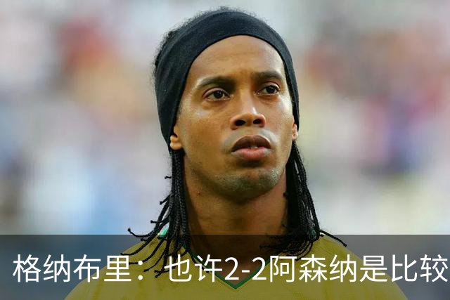 格纳布里：也许2-2阿森纳是比较公平的 防守反击绝不是我们风格