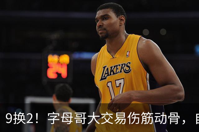 9换2！字母哥大交易伤筋动骨，自己选的路跪着也要走完